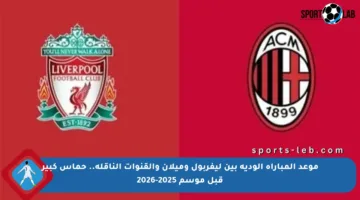 موعد المباراة الودية بين ليفربول وميلان والقنوات الناقلة.. حماس كبير قبل موسم 2025-2026